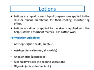  Lotions are liquid or semi liquid preparations applied to the
skin or mucus membrane for their cooling, moisturizing
effect.
 Lotions are directly applied to the skin or applied with the
help suitable absorbent material like cotton wool
Formulation Additives:
• Antiseptics(zinc oxide, sulphur)
• Astringents( calamine , zinc oxide)
• Anaesthetics (Benzocain )
• Alcohol (Provides the cooling sensation)
• Glycerin (acts as humectant )
Lotions
 