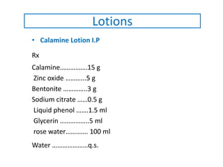 • Calamine Lotion I.P
Rx
Calamine…………….15 g
Zinc oxide ………...5 g
Bentonite …………..3 g
Sodium citrate ……0.5 g
Liquid phenol …….1.5 ml
Glycerin ……………..5 ml
rose water…………. 100 ml
Water …………………q.s.
Lotions
 