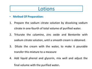 • Method Of Preparation:
1. Prepare the sodium citrate solution by dissolving sodium
citrate in one-fourth of total volume of purified water.
2. Triturate the calamine, zinc oxide and Bentonite with
sodium citrate solution, until a smooth cream is obtained.
3. Dilute the cream with the water, to make it pourable
transfer this mixture to a measure
4. Add liquid phenol and glycerin, mix well and adjust the
final volume with the purified water.
Lotions
 