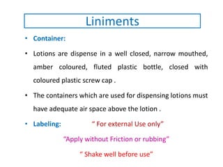 • Container:
• Lotions are dispense in a well closed, narrow mouthed,
amber coloured, fluted plastic bottle, closed with
coloured plastic screw cap .
• The containers which are used for dispensing lotions must
have adequate air space above the lotion .
• Labeling: “ For external Use only”
“Apply without Friction or rubbing”
“ Shake well before use”
Liniments
 