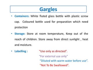 • Containers: White fluted glass bottle with plastic screw
cap. Coloured bottle used for preparation which need
protection
• Storage: Store at room temperature, Keep out of the
reach of children. Store away from direct sunlight , heat
and moisture.
• Labelling : “Use only as directed”.
“For external use only”
“Diluted with warm water before use”.
“Not To Be Swallowed”.
Gargles
 