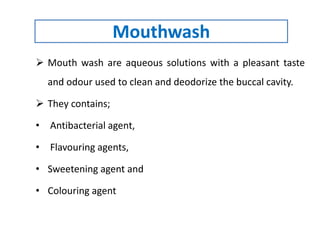 Mouthwash
 Mouth wash are aqueous solutions with a pleasant taste
and odour used to clean and deodorize the buccal cavity.
 They contains;
• Antibacterial agent,
• Flavouring agents,
• Sweetening agent and
• Colouring agent
 