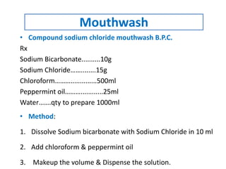 • Compound sodium chloride mouthwash B.P.C.
Rx
Sodium Bicarbonate..........10g
Sodium Chloride……........15g
Chloroform………..............500ml
Peppermint oil………............25ml
Water…….qty to prepare 1000ml
• Method:
1. Dissolve Sodium bicarbonate with Sodium Chloride in 10 ml
2. Add chloroform & peppermint oil
3. Makeup the volume & Dispense the solution.
Mouthwash
 