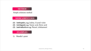 Simple solutions method
(1) Antiseptics, e.g. Iodine, Crystal violet
(2) Astringents e.g. Tannic acid, Boric acid
(3) Anti-infectives e.g. Phenol, ichthammol
1) Mandle’s paint
prepared by: Bhargavi Mistry 10
METHOD
MEDICAMENT USED
EXAMPLES
 