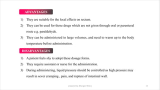 1) They are suitable for the local effects on rectum.
2) They can be used for those drugs which are not given through oral or parenteral
route e.g. paraldehyde.
3) They can be administered in large volumes, and need to warm up to the body
temperature before administration.
1) A patient feels shy to adopt these dosage forms.
2) They require assistant or nurse for the administration.
3) During administering, liquid pressure should be controlled as high pressure may
result in sever cramping , pain, and rupture of intestinal wall.
prepared by: Bhargavi Mistry 13
ADVANTAGES
DISADVANTAGES
 