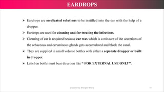 Ø Eardrops are medicated solutions to be instilled into the ear with the help of a
dropper.
Ø Eardrops are used for cleaning and for treating the infections.
Ø Cleaning of ear is required because ear wax which is a mixture of the secretions of
the sebaceous and ceruminous glands gets accumulated and block the canal.
Ø They are supplied in small volume bottles with either a separate dropper or built
in dropper.
Ø Label on bottle must bear direction like “ FOR EXTERNAL USE ONLY”.
prepared by: Bhargavi Mistry 15
EARDROPS
 