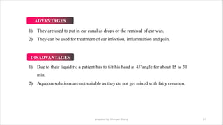 1) They are used to put in ear canal as drops or the removal of ear wax.
2) They can be used for treatment of ear infection, inflammation and pain.
1) Due to their liquidity, a patient has to tilt his head at 45°angle for about 15 to 30
min.
2) Aqueous solutions are not suitable as they do not get mixed with fatty cerumen.
prepared by: Bhargavi Mistry 17
ADVANTAGES
DISADVANTAGES
 