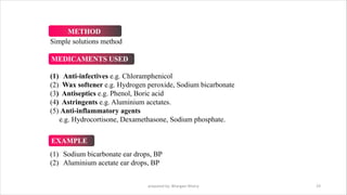 prepared by: Bhargavi Mistry 19
Simple solutions method
(1) Anti-infectives e.g. Chloramphenicol
(2) Wax softener e.g. Hydrogen peroxide, Sodium bicarbonate
(3) Antiseptics e.g. Phenol, Boric acid
(4) Astringents e.g. Aluminium acetates.
(5) Anti-inflammatory agents
e.g. Hydrocortisone, Dexamethasone, Sodium phosphate.
(1) Sodium bicarbonate ear drops, BP
(2) Aluminium acetate ear drops, BP
METHOD
MEDICAMENTS USED
EXAMPLE
 