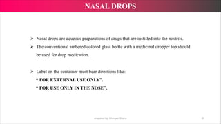 Ø Nasal drops are aqueous preparations of drugs that are instilled into the nostrils.
Ø The conventional ambered colored glass bottle with a medicinal dropper top should
be used for drop medication.
Ø Label on the container must bear directions like:
“ FOR EXTERNAL USE ONLY”.
“ FOR USE ONLY IN THE NOSE”.
prepared by: Bhargavi Mistry 20
NASAL DROPS
 