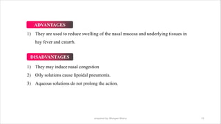 1) They are used to reduce swelling of the nasal mucosa and underlying tissues in
hay fever and catarrh.
Ø DISADVANTAGES:
1) They may induce nasal congestion
2) Oily solutions cause lipoidal pneumonia.
3) Aqueous solutions do not prolong the action.
prepared by: Bhargavi Mistry 21
ADVANTAGES
DISADVANTAGES
 