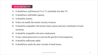 1) It should have a pH between 5.5 to 7.5, preferably less than 7.0.
2) It should have mild buffer capacity.
3) It should be isotonic.
4) It does not modify the normal viscosity of mucus.
5) It should be compatible with normal ciliary motion and ionic constituents of nasal
secretions.
6) It should be compatible with active medicament.
7) It may contain preservatives to prevent the growth of microorganisms.
8) It should be sufficiently stable.
9) It should have nearly the same viscosity of nasal mucus.
prepared by: Bhargavi Mistry 22
REQUIREMENTS
 