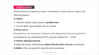 Nasal solutions are aqueous in nature. Formulation of such solutions requires the
following adjuncts:
1) Vehicle:
Ø The most suitable vehicle system is purified water.
Ø For oily drops: liquid paraffin used as a vehicle.
2) Preservatives:
Preservatives are necessary to preserve the preparation from the growth of
microorganisms. Eg: Chlorbutanol (0.5%), aromatic alcohols (0.5 — 0.9%)
3) Tonicity adjusting material:
To adjust the tonicity of nasal drops, sodium chloride and/or dextrose are preferred.
4) Buffers: They are required to adjust the pH of nasal drops.
prepared by: Bhargavi Mistry 23
FORMULATION
 