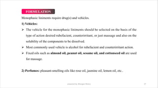 Monophasic liniments require drug(s) and vehicles.
1) Vehicles:
Ø The vehicle for the monophasic liniments should be selected on the basis of the
type of action desired rubefacient, counterirritant, or just massage and also on the
solubility of the components to be dissolved.
Ø Most commonly used vehicle is alcohol for rubefacient and counterirritant action.
Ø Fixed oils such as almond oil, peanut oil, sesame oil, and cottonseed oil are used
for massage.
2) Perfumes: pleasant-smelling oils like rose oil, jasmine oil, lemon oil, etc..
prepared by: Bhargavi Mistry 27
FORMULATION
 