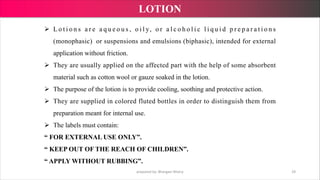 Ø L o t i o n s a r e a q u e o u s , o i l y, o r a l c o h o l i c l i q u i d p r e p a r a t i o n s
(monophasic) or suspensions and emulsions (biphasic), intended for external
application without friction.
Ø They are usually applied on the affected part with the help of some absorbent
material such as cotton wool or gauze soaked in the lotion.
Ø The purpose of the lotion is to provide cooling, soothing and protective action.
Ø They are supplied in colored fluted bottles in order to distinguish them from
preparation meant for internal use.
Ø The labels must contain:
“ FOR EXTERNAL USE ONLY”.
“ KEEP OUT OF THE REACH OF CHILDREN”.
“ APPLY WITHOUT RUBBING”.
prepared by: Bhargavi Mistry 29
LOTION
 