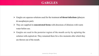 Ø Gargles are aqueous solutions used for the treatment of throat infections (pharynx
& nasopharynx part).
Ø They are supplied in concentrated forms with directions of dilutions with warm
water before use.
Ø Gargles are used in the posterior region of the mouth cavity by agitating the
solution with expired air. They remained there for a few moments after which they
are thrown out of the mouth.
prepared by: Bhargavi Mistry 3
GARGLES
 