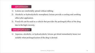 1) Lotions are comfortably spread without rubbing.
2) Alcoholic or hydroalcoholic monophasic lotions provide a cooling and soothing
effect after application.
3) Fixed oils can be used as a vehicle that provides the prolonged effect of the drug
due to the high viscosity.
prepared by: Bhargavi Mistry 30
ADVANTAGES
DISADVANTAGES
1) Aqueous, alcoholic, or hydroalcoholic lotions get dried immediately hence not
suitable when prolonged action of the drug is desired.
 