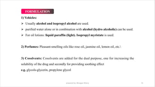 1) Vehicles:
Ø Usually alcohol and isopropyl alcohol are used.
Ø purified water alone or in combination with alcohol (hydro alcoholic) can be used.
Ø For oil lotions: liquid paraffin (light). Isopropyl myristate is used.
2) Perfumes: Pleasant-smelling oils like rose oil, jasmine oil, lemon oil, etc.
3) Cosolvents: Cosolvents are added for the dual purpose, one for increasing the
solubility of the drug and secondly for providing soothing effect
e.g. glycols-glycerin, propylene glycol
prepared by: Bhargavi Mistry 31
FORMULATION
 