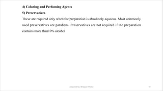 4) Coloring and Perfuming Agents
5) Preservatives
These are required only when the preparation is absolutely aqueous. Most commonly
used preservatives are parabens. Preservatives are not required if the preparation
contains more than10% alcohol
prepared by: Bhargavi Mistry 32
 
