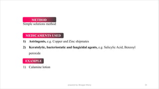 prepared by: Bhargavi Mistry 33
Simple solutions method
1) Astringents, e.g. Copper and Zinc shipmates
2) Keratolytic, bacteriostatic and fungicidal agents, e.g. Salicylic Acid, Benzoyl
peroxide
1) Calamine lotion
METHOD
MEDICAMENTS USED
EXAMPLE
 