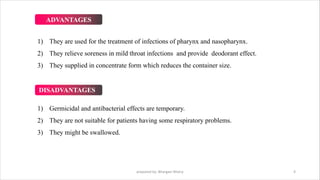 ADVANTAGES
1) They are used for the treatment of infections of pharynx and nasopharynx.
2) They relieve soreness in mild throat infections and provide deodorant effect.
3) They supplied in concentrate form which reduces the container size.
DISADVANTAGES
1) Germicidal and antibacterial effects are temporary.
2) They are not suitable for patients having some respiratory problems.
3) They might be swallowed.
prepared by: Bhargavi Mistry 4
 