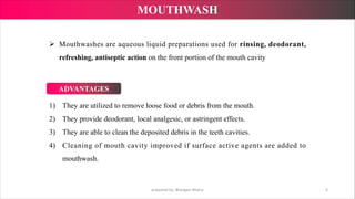 1) They are utilized to remove loose food or debris from the mouth.
2) They provide deodorant, local analgesic, or astringent effects.
3) They are able to clean the deposited debris in the teeth cavities.
4) Cleaning of mouth cavity improved if surface active agents are added to
mouthwash.
Ø Mouthwashes are aqueous liquid preparations used for rinsing, deodorant,
refreshing, antiseptic action on the front portion of the mouth cavity
prepared by: Bhargavi Mistry 6
MOUTHWASH
ADVANTAGES
 