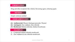 Drug and other excipients like vehicle, flavouring agent, colouring agent.
Simple solutions method
(1) Antibacterial: Phenol, Hydrogen peroxide, Thymol
(2) Astringent: Zinc sulphate, Zinc chloride
(3) Deodorant: Sodium chloride, Sodium bicarbonate
1) Compound sodium chloride mouthwash
2) Zinc sulphate & zinc chloride mouthwash
prepared by: Bhargavi Mistry 7
FORMULATION
METHOD
MEDICAMENT USED
EXAMPLES
 