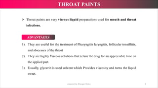1) They are useful for the treatment of Pharyngitis laryngitis, follicular tonsillitis,
and abscesses of the throat
2) They are highly Viscous solutions that retain the drug for an appreciable time on
the applied part.
3) Usually, glycerin is used solvent which Provides viscosity and turns the liquid
sweet.
Ø Throat paints are very viscous liquid preparations used for mouth and throat
infections.
prepared by: Bhargavi Mistry 8
THROAT PAINTS
ADVANTAGES
 