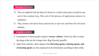 1) They are applied with the help of a brush or a small cotton piece twisted at one
end of the wooden twig. This sort of the process of application reduces its
usefulness.
2) They initiate salivation hence patient has to spit now and then till salivation
subsides.
Ø Formulation of throat paints requires viscous vehicles; which are able to retain
the drugs at the site for a longer time. E.g. Glycerin, paraffin
Ø Apart from vehicles, other adjuncts like flavoring agents, coloring agents, and
sweetening agents are also employed in the formulation according to their utility.
prepared by: Bhargavi Mistry 9
DISADVANTAGES
FORMULATION
 