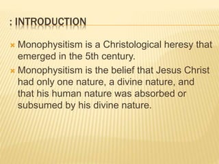 : INTRODUCTION
 Monophysitism is a Christological heresy that
emerged in the 5th century.
 Monophysitism is the belief that Jesus Christ
had only one nature, a divine nature, and
that his human nature was absorbed or
subsumed by his divine nature.
 