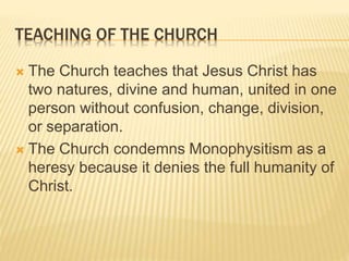 TEACHING OF THE CHURCH
 The Church teaches that Jesus Christ has
two natures, divine and human, united in one
person without confusion, change, division,
or separation.
 The Church condemns Monophysitism as a
heresy because it denies the full humanity of
Christ.
 