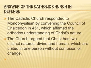 ANSWER OF THE CATHOLIC CHURCH IN
DEFENSE
 The Catholic Church responded to
Monophysitism by convening the Council of
Chalcedon in 451, which affirmed the
orthodox understanding of Christ's nature.
 The Church argued that Christ has two
distinct natures, divine and human, which are
united in one person without confusion or
change.

 