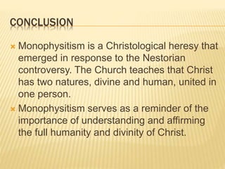 CONCLUSION
 Monophysitism is a Christological heresy that
emerged in response to the Nestorian
controversy. The Church teaches that Christ
has two natures, divine and human, united in
one person.
 Monophysitism serves as a reminder of the
importance of understanding and affirming
the full humanity and divinity of Christ.
 