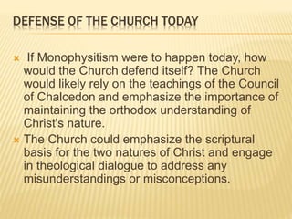 DEFENSE OF THE CHURCH TODAY
 If Monophysitism were to happen today, how
would the Church defend itself? The Church
would likely rely on the teachings of the Council
of Chalcedon and emphasize the importance of
maintaining the orthodox understanding of
Christ's nature.
 The Church could emphasize the scriptural
basis for the two natures of Christ and engage
in theological dialogue to address any
misunderstandings or misconceptions.
 