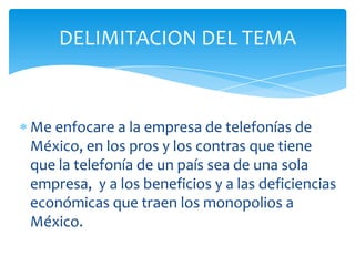 DELIMITACION DEL TEMAMe enfocare a la empresa de telefonías de México, en los pros y los contras que tiene que la telefonía de un país sea de una sola empresa,  y a los beneficios y a las deficiencias económicas que traen los monopolios a México.