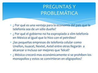 PREGUNTAS Y PROBLEMÁTICA ¿ Por qué es una ventaja para la economía del país que la telefonía sea de un sólo dueño?¿ Por qué el gobierno no ha expropiado a slim telefonía en México al igual que lo hizo con el petróleo?¿las pequeñas empresas de telefonía celular como Unefon, Isuacel, Nextel, Axtel entre otras llegarán  a alcanzar o incluso ser mejores que Telcel?¿ México crecerá mas económicamente si se prohíben los monopolios y estos se convirtieran en oligopolios?