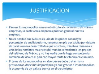 Para mi los monopolios son un obstáculo al crecimiento de nuevas empresas, lo cuales esas empresas podrían generar nuevos empleos. No es posible que México es uno de los países con mayor porcentaje  de analfabetismo, tenemos un pib per cápita por debajo de países menos desarrollados que nosotros, mientras tenemos a uno de los hombres mas ricos del mundo controlando los precios del teléfono de México y no hay nadie que le haga competencia. También México es el país con mayor tarifa telefónica en el mundo.El tema de los monopolios es algo que se debe tratar mas y profundizar, darle mas importancia ya que gracias a los monopolios la economía de un país se trunca en el crecimiento.JUSTIFICACION