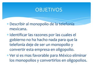 OBJETIVOSDescribir al monopolio de la telefonía mexicana.Identificar las razones por las cuales el gobierno no ha hacho nada para que la telefonía deje de ser un monopolio y convertir esta empresa en oligopolio.Ver si es mas favorable para México eliminar los monopolios y convertirlos en oligopolios.