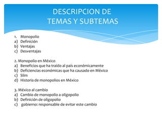 DESCRIPCION DE TEMAS Y SUBTEMAS MonopolioDefiniciónVentajasDesventajas2. Monopolio en MéxicoBeneficios que ha traído al país económicamenteDeficiencias económicas que ha causado en MéxicoSlimHistoria de monopolios en México 3. México al cambioCambio de monopolio a oligopolioDefinición de oligopolio gobierno: responsable de evitar este cambio
