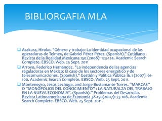 BIBLIORGAFIA MLAAsakura, Hiroko. "Género y trabajo: La identidad ocupacional de las operadoras de Telmex, de Gabriel Pérez Pérez. (Spanish)." Cotidiano - Revista de la Realidad Mexicana 150 (2008): 123-124. AcademicSearch Complete. EBSCO. Web. 25 Sept. 2011