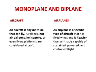 MONOPLANE AND BIPLANE
AIRCRAFT
An aircraft is any machine
that can fly. Airplanes, hot
air balloons, helicopters, or
even flying platforms are
considered aircraft.
.
AIRPLANES
An airplane is a specific
type of aircraft that has
fixed wings and is heavier
than air that is capable of
sustained, powered, and
controlled flight.
 