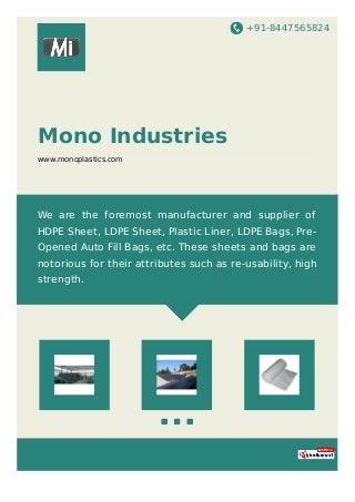 +91-8447565824
Mono Industries
www.monoplastics.com
We are the foremost manufacturer and supplier of
HDPE Sheet, LDPE Sheet, Plastic Liner, LDPE Bags, Pre-
Opened Auto Fill Bags, etc. These sheets and bags are
notorious for their attributes such as re-usability, high
strength.
 