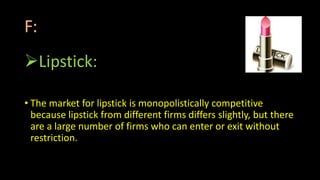 F:
Lipstick:
• The market for lipstick is monopolistically competitive
because lipstick from different firms differs slightly, but there
are a large number of firms who can enter or exit without
restriction.
 
