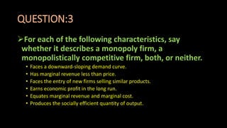 QUESTION:3
For each of the following characteristics, say
whether it describes a monopoly firm, a
monopolistically competitive firm, both, or neither.
• Faces a downward-sloping demand curve.
• Has marginal revenue less than price.
• Faces the entry of new firms selling similar products.
• Earns economic profit in the long run.
• Equates marginal revenue and marginal cost.
• Produces the socially efficient quantity of output.
 
