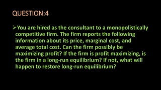 QUESTION:4
You are hired as the consultant to a monopolistically
competitive firm. The firm reports the following
information about its price, marginal cost, and
average total cost. Can the firm possibly be
maximizing profit? If the firm is profit maximizing, is
the firm in a long-run equilibrium? If not, what will
happen to restore long-run equilibrium?
 