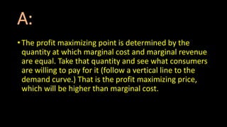 A:
• The profit maximizing point is determined by the
quantity at which marginal cost and marginal revenue
are equal. Take that quantity and see what consumers
are willing to pay for it (follow a vertical line to the
demand curve.) That is the profit maximizing price,
which will be higher than marginal cost.
 