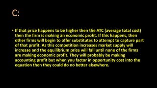 C:
• If that price happens to be higher then the ATC (average total cost)
then the firm is making an economic profit. If this happens, then
other firms will begin to offer substitutes to attempt to capture part
of that profit. As this competition increases market supply will
increase and the equilibrium price will fall until none of the firms
are making economic profit. They will probably be making
accounting profit but when you factor in opportunity cost into the
equation then they could do no better elsewhere.
 
