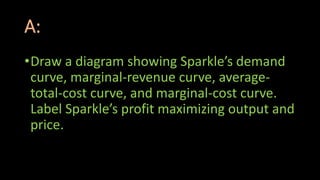 A:
•Draw a diagram showing Sparkle’s demand
curve, marginal-revenue curve, average-
total-cost curve, and marginal-cost curve.
Label Sparkle’s profit maximizing output and
price.
 