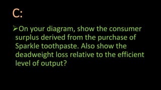 C:
On your diagram, show the consumer
surplus derived from the purchase of
Sparkle toothpaste. Also show the
deadweight loss relative to the efficient
level of output?
 