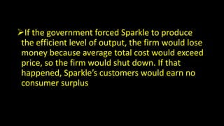 If the government forced Sparkle to produce
the efficient level of output, the firm would lose
money because average total cost would exceed
price, so the firm would shut down. If that
happened, Sparkle’s customers would earn no
consumer surplus
 