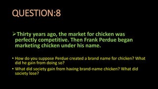 QUESTION:8
Thirty years ago, the market for chicken was
perfectly competitive. Then Frank Perdue began
marketing chicken under his name.
• How do you suppose Perdue created a brand name for chicken? What
did he gain from doing so?
• What did society gain from having brand-name chicken? What did
society lose?
 